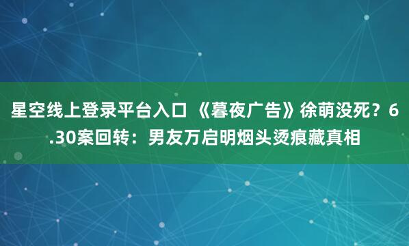 星空线上登录平台入口 《暮夜广告》徐萌没死?6.30案回转:男友万启明烟头烫痕藏真相