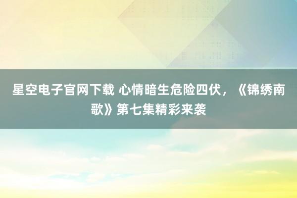 星空电子官网下载 心情暗生危险四伏，《锦绣南歌》第七集精彩来袭