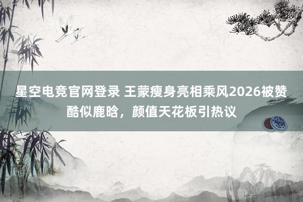 星空电竞官网登录 王蒙瘦身亮相乘风2026被赞酷似鹿晗,颜值天花板引热议
