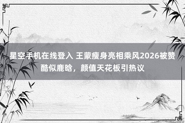 星空手机在线登入 王蒙瘦身亮相乘风2026被赞酷似鹿晗,颜值天花板引热议