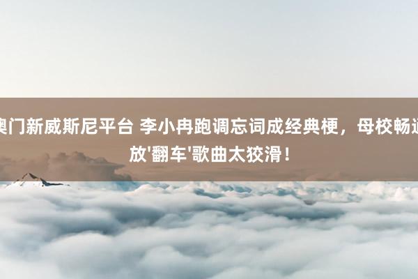 星空澳门新威斯尼平台 李小冉跑调忘词成经典梗,母校畅通会播放'翻车'歌曲太狡滑!