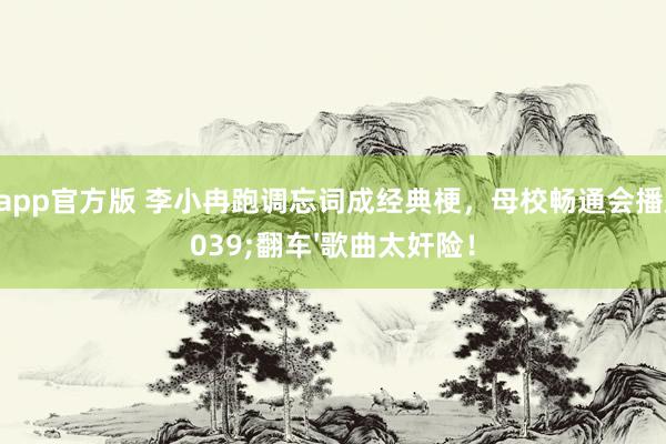 星空app官方版 李小冉跑调忘词成经典梗，母校畅通会播放'翻车'歌曲太奸险！