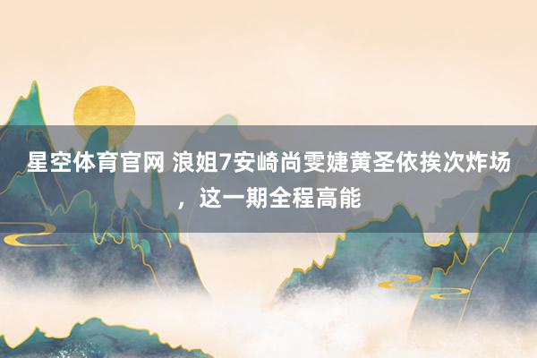 星空体育官网 浪姐7安崎尚雯婕黄圣依挨次炸场,这一期全程高能
