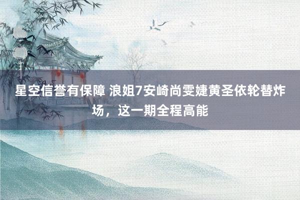 星空信誉有保障 浪姐7安崎尚雯婕黄圣依轮替炸场,这一期全程高能