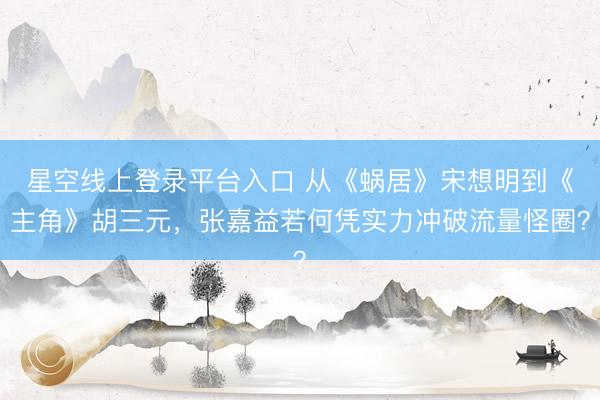 星空线上登录平台入口 从《蜗居》宋想明到《主角》胡三元,张嘉益若何凭实力冲破流量怪圈?