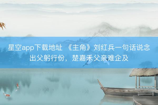 星空app下载地址 《主角》刘红兵一句话说念出父躬行份,楚嘉禾父亲难企及