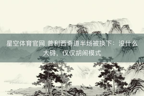 星空体育官网 普利西奇道半场被换下:没什么大碍,仅仅胡闹模式