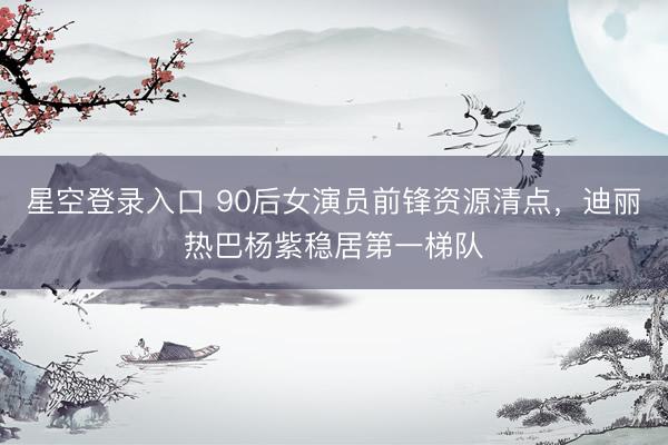 星空登录入口 90后女演员前锋资源清点,迪丽热巴杨紫稳居第一梯队