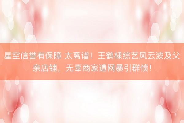 星空信誉有保障 太离谱!王鹤棣综艺风云波及父亲店铺,无辜商家遭网暴引群愤!