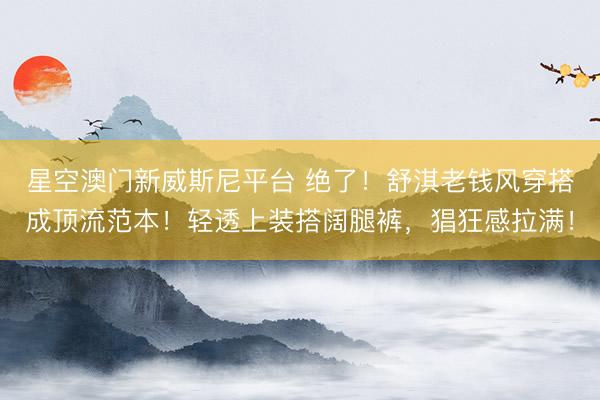 星空澳门新威斯尼平台 绝了!舒淇老钱风穿搭成顶流范本!轻透上装搭阔腿裤,猖狂感拉满!