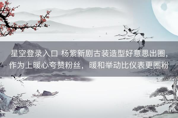 星空登录入口 杨紫新剧古装造型好意思出圈,作为上暖心夸赞粉丝,暖和举动比仪表更圈粉