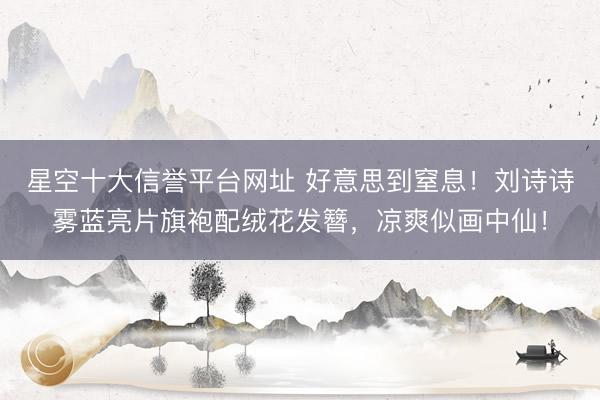 星空十大信誉平台网址 好意思到窒息!刘诗诗雾蓝亮片旗袍配绒花发簪,凉爽似画中仙!