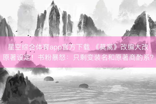 星空综合体育app官方下载 《莫离》改编大改原著设定!书粉暴怒:只剩变装名和原著商酌系?