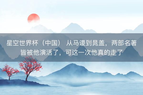 星空世界杯(中国) 从马谡到晁盖,两部名著皆被他演活了,可这一次他真的走了