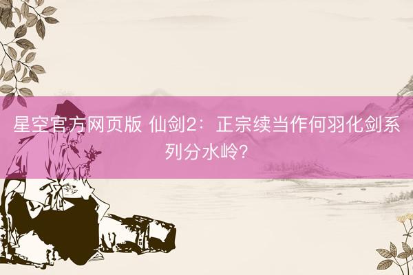 星空官方网页版 仙剑2:正宗续当作何羽化剑系列分水岭?