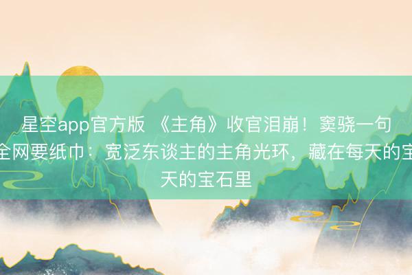 星空app官方版 《主角》收官泪崩!窦骁一句话让全网要纸巾:宽泛东谈主的主角光环,藏在每天的宝石里