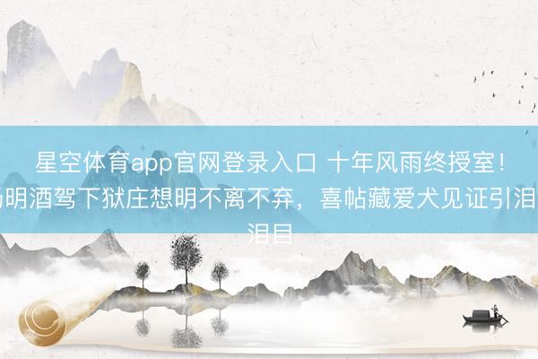 星空体育app官网登录入口 十年风雨终授室!杨明酒驾下狱庄想明不离不弃,喜帖藏爱犬见证引泪目