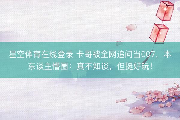 星空体育在线登录 卡哥被全网追问当007,本东谈主懵圈:真不知谈,但挺好玩!