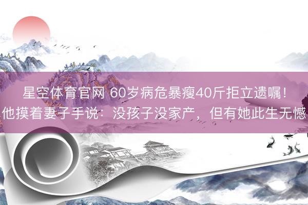 星空体育官网 60岁病危暴瘦40斤拒立遗嘱!他摸着妻子手说:没孩子没家产,但有她此生无憾