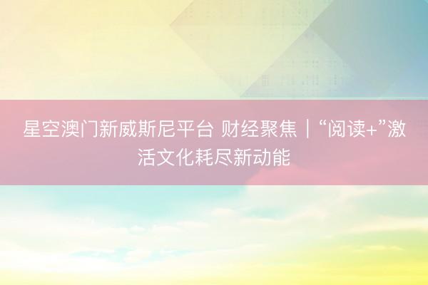 星空澳门新威斯尼平台 财经聚焦|“阅读+”激活文化耗尽新动能