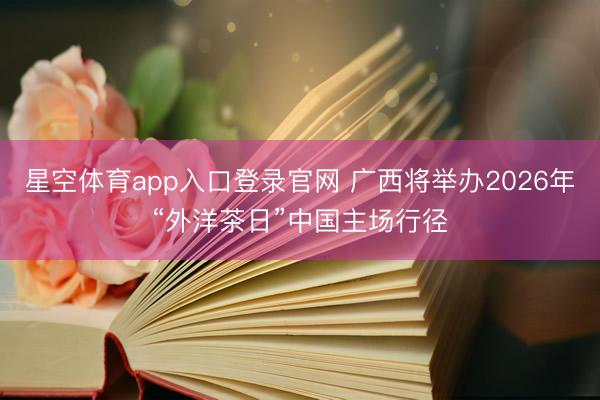 星空体育app入口登录官网 广西将举办2026年“外洋茶日”中国主场行径