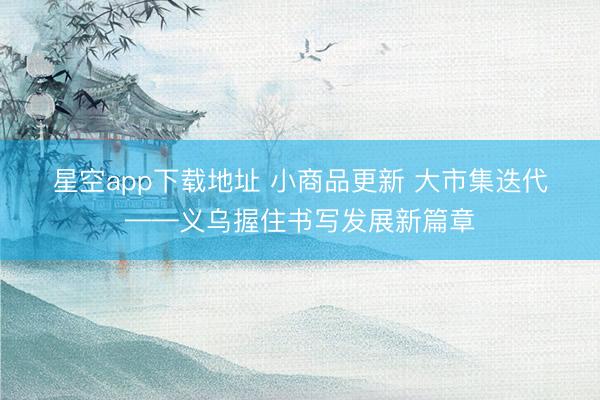 星空app下载地址 小商品更新 大市集迭代——义乌握住书写发展新篇章