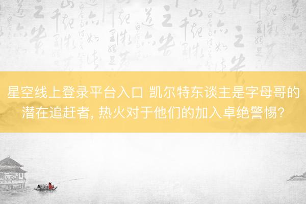 星空线上登录平台入口 凯尔特东谈主是字母哥的潜在追赶者, 热火对于他们的加入卓绝警惕?