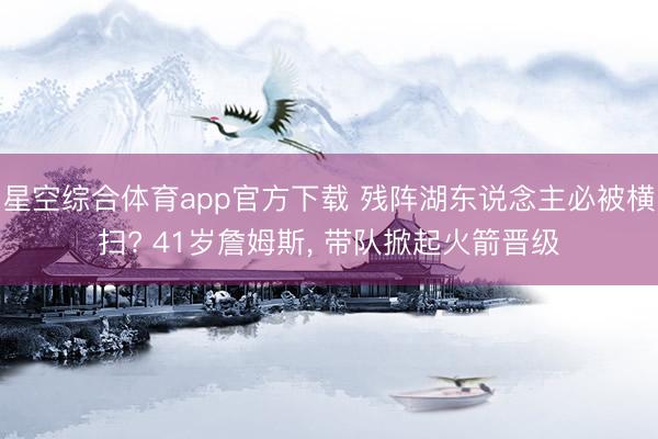 星空综合体育app官方下载 残阵湖东说念主必被横扫? 41岁詹姆斯, 带队掀起火箭晋级