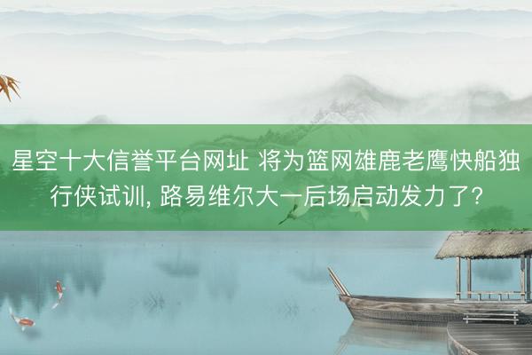 星空十大信誉平台网址 将为篮网雄鹿老鹰快船独行侠试训, 路易维尔大一后场启动发力了?