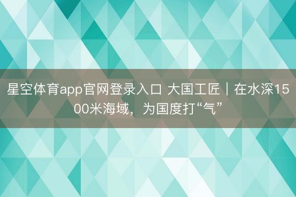 星空体育app官网登录入口 大国工匠|在水深1500米海域,为国度打“气”