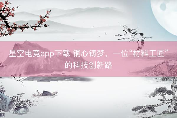 星空电竞app下载 铜心铸梦,一位“材料工匠”的科技创新路