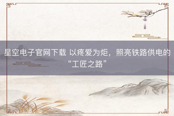 星空电子官网下载 以疼爱为炬,照亮铁路供电的“工匠之路”