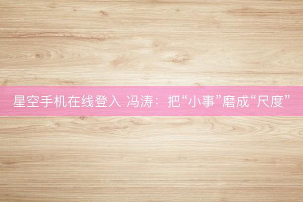 星空手机在线登入 冯涛:把“小事”磨成“尺度”