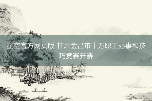 星空官方网页版 甘肃金昌市十万职工办事和技巧竞赛开赛