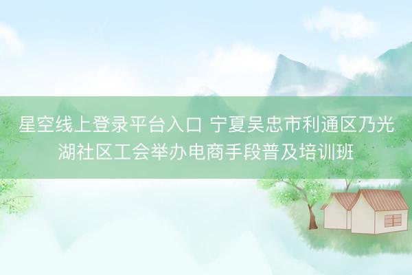 星空线上登录平台入口 宁夏吴忠市利通区乃光湖社区工会举办电商手段普及培训班