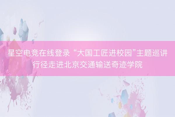 星空电竞在线登录 “大国工匠进校园”主题巡讲行径走进北京交通输送奇迹学院