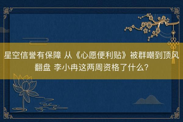 星空信誉有保障 从《心愿便利贴》被群嘲到顶风翻盘 李小冉这两周资格了什么？