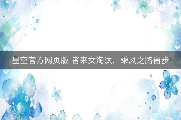 星空官方网页版 者来女淘汰,乘风之路留步