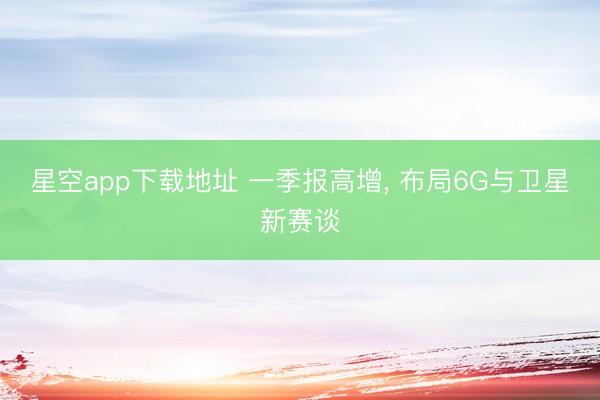 星空app下载地址 一季报高增, 布局6G与卫星新赛谈