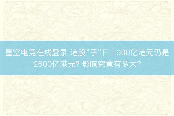 星空电竞在线登录 港股“子”曰 | 600亿港元仍是2600亿港元? 影响究竟有多大?