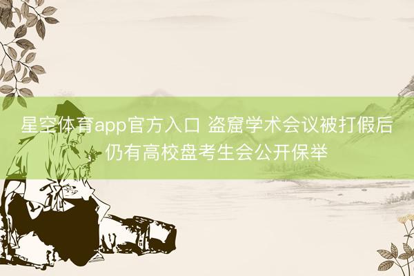 星空体育app官方入口 盗窟学术会议被打假后,仍有高校盘考生会公开保举