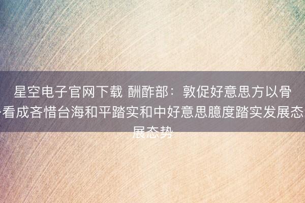 星空电子官网下载 酬酢部:敦促好意思方以骨子看成吝惜台海和平踏实和中好意思臆度踏实发展态势