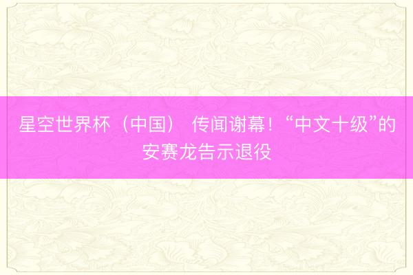 星空世界杯(中国) 传闻谢幕!“中文十级”的安赛龙告示退役