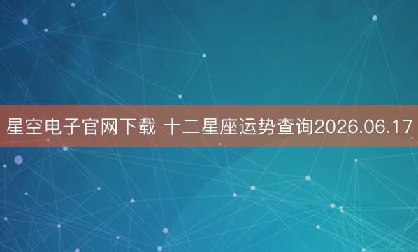 星空电子官网下载 十二星座运势查询2026.06.17