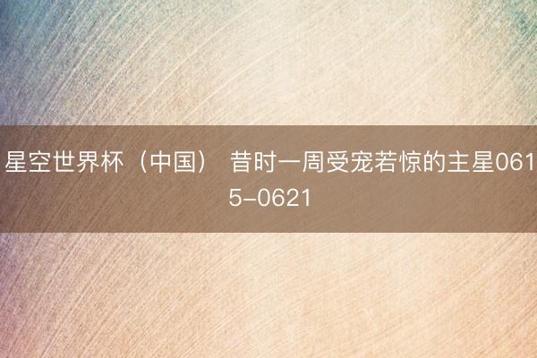 星空世界杯(中国) 昔时一周受宠若惊的主星0615-0621