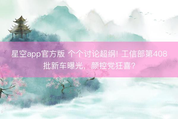 星空app官方版 个个讨论超纲! 工信部第408批新车曝光，颜控党狂喜?