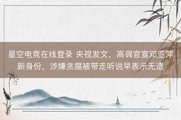 星空电竞在线登录 央视发文,高调官宣邓亚萍新身份,涉嫌贪腐被带走听说早表示无遗