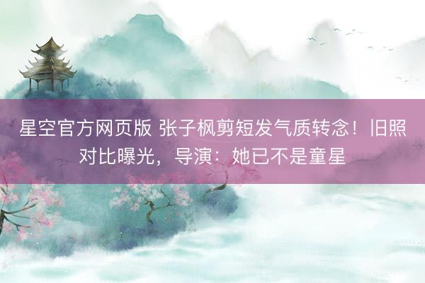 星空官方网页版 张子枫剪短发气质转念!旧照对比曝光,导演:她已不是童星