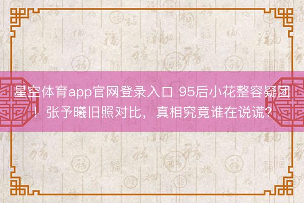 星空体育app官网登录入口 95后小花整容疑团!张予曦旧照对比,真相究竟谁在说谎?