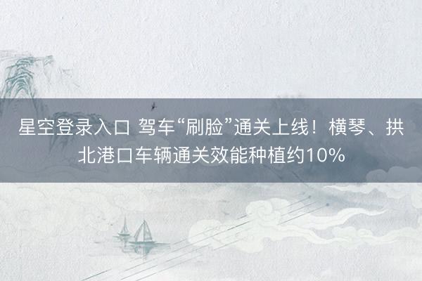 星空登录入口 驾车“刷脸”通关上线!横琴、拱北港口车辆通关效能种植约10%